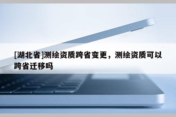[湖北省]測繪資質跨省變更，測繪資質可以跨省遷移嗎