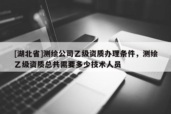[湖北省]測繪公司乙級資質(zhì)辦理條件，測繪乙級資質(zhì)總共需要多少技術(shù)人員
