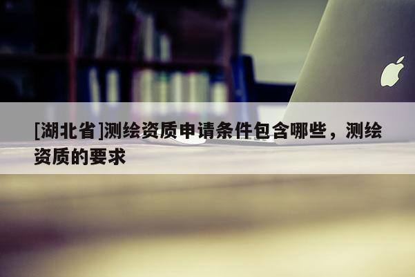 [湖北省]測繪資質申請條件包含哪些，測繪資質的要求