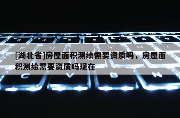 [湖北省]房屋面積測繪需要資質嗎，房屋面積測繪需要資質嗎現在
