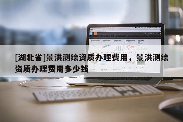 [湖北省]景洪測繪資質辦理費用，景洪測繪資質辦理費用多少錢