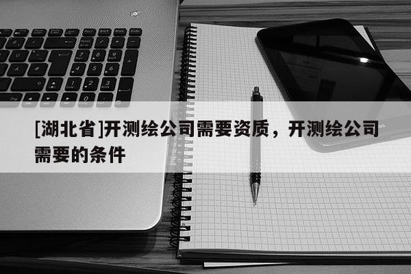 [湖北省]開測繪公司需要資質，開測繪公司需要的條件