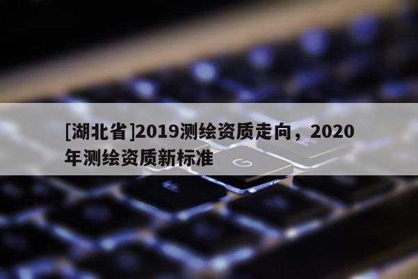 [湖北省]2019測繪資質走向，2020年測繪資質新標準