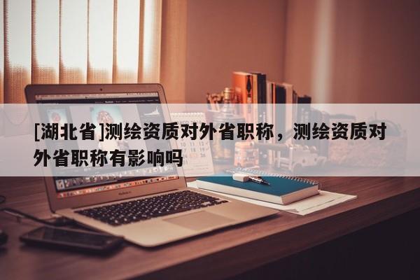 [湖北省]測繪資質對外省職稱，測繪資質對外省職稱有影響嗎