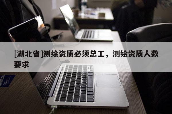 [湖北省]測繪資質必須總工，測繪資質人數要求