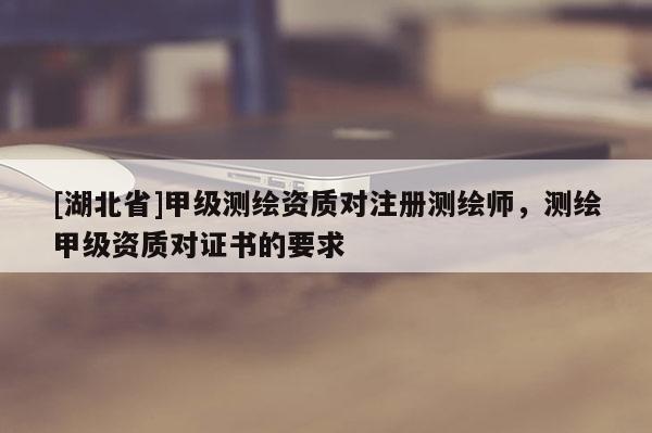 [湖北省]甲級測繪資質對注冊測繪師，測繪甲級資質對證書的要求