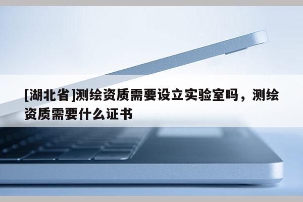 [湖北省]測繪資質需要設立實驗室嗎，測繪資質需要什么證書