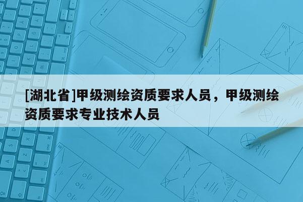 [湖北省]甲級測繪資質要求人員，甲級測繪資質要求專業技術人員