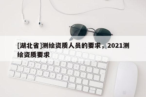 [湖北省]測繪資質人員的要求，2021測繪資質要求