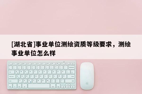 [湖北省]事業(yè)單位測(cè)繪資質(zhì)等級(jí)要求，測(cè)繪事業(yè)單位怎么樣