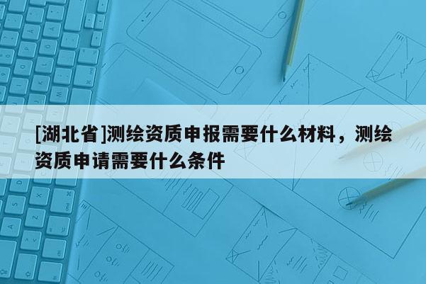 [湖北省]測繪資質申報需要什么材料，測繪資質申請需要什么條件