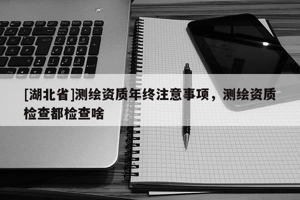 [湖北省]測繪資質(zhì)年終注意事項，測繪資質(zhì)檢查都檢查啥