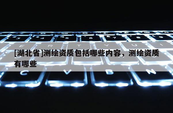 [湖北省]測繪資質包括哪些內容，測繪資質有哪些