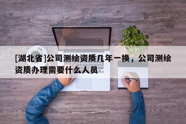 [湖北省]公司測繪資質幾年一換，公司測繪資質辦理需要什么人員