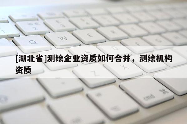 [湖北省]測繪企業資質如何合并，測繪機構資質
