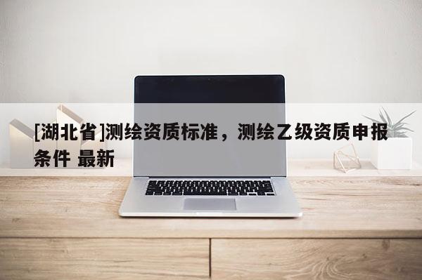 [湖北省]測繪資質標準，測繪乙級資質申報條件 最新