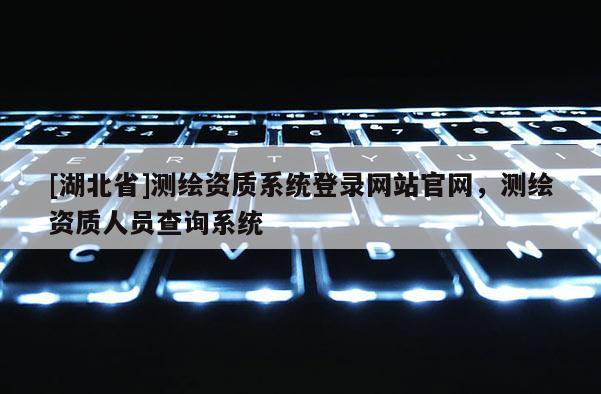 [湖北省]測繪資質系統登錄網站官網，測繪資質人員查詢系統