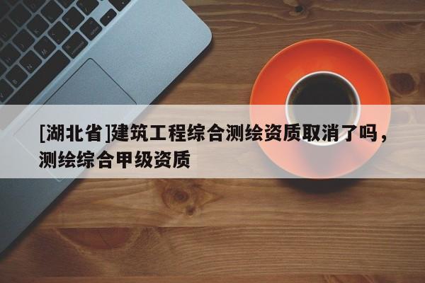 [湖北省]建筑工程綜合測繪資質(zhì)取消了嗎，測繪綜合甲級資質(zhì)