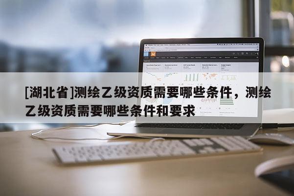 [湖北省]測繪乙級資質需要哪些條件，測繪乙級資質需要哪些條件和要求