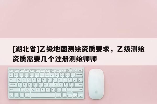 [湖北省]乙級地圖測繪資質要求，乙級測繪資質需要幾個注冊測繪師師