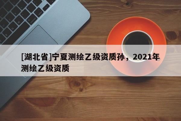 [湖北省]寧夏測繪乙級資質孫，2021年測繪乙級資質