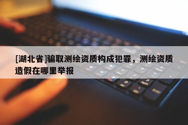 [湖北省]騙取測繪資質構成犯罪，測繪資質造假在哪里舉報