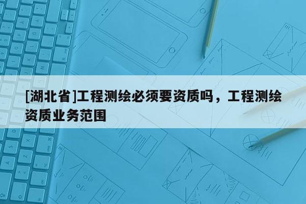[湖北省]工程測(cè)繪必須要資質(zhì)嗎，工程測(cè)繪資質(zhì)業(yè)務(wù)范圍