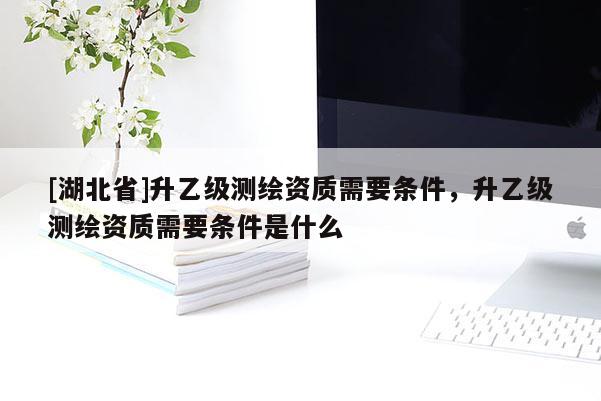 [湖北省]升乙級(jí)測(cè)繪資質(zhì)需要條件，升乙級(jí)測(cè)繪資質(zhì)需要條件是什么