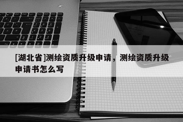 [湖北省]測繪資質升級申請，測繪資質升級申請書怎么寫