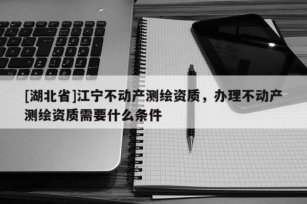 [湖北省]江寧不動產測繪資質，辦理不動產測繪資質需要什么條件