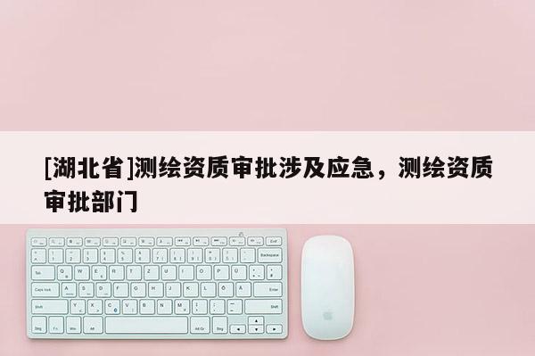 [湖北省]測繪資質審批涉及應急，測繪資質審批部門
