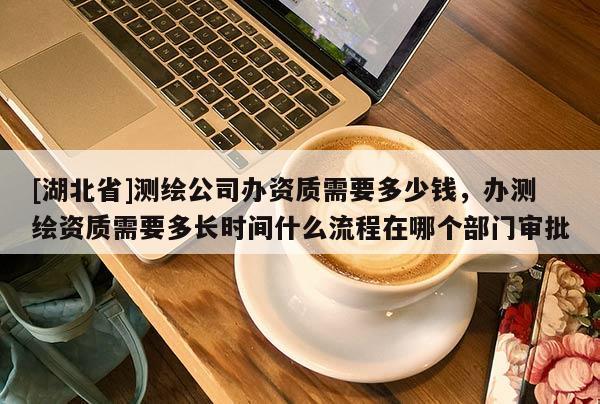 [湖北省]測(cè)繪公司辦資質(zhì)需要多少錢，辦測(cè)繪資質(zhì)需要多長時(shí)間什么流程在哪個(gè)部門審批