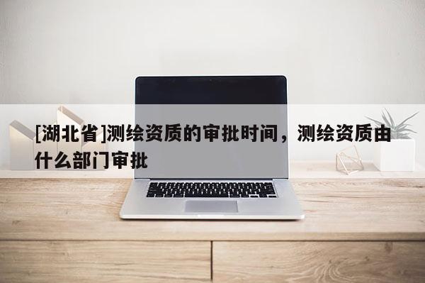 [湖北省]測繪資質的審批時間，測繪資質由什么部門審批