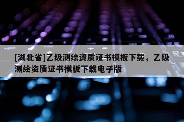 [湖北省]乙級測繪資質(zhì)證書模板下載，乙級測繪資質(zhì)證書模板下載電子版