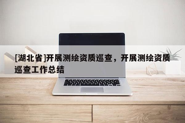 [湖北省]開展測繪資質巡查，開展測繪資質巡查工作總結