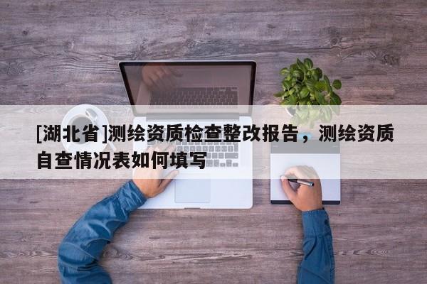 [湖北省]測繪資質檢查整改報告，測繪資質自查情況表如何填寫
