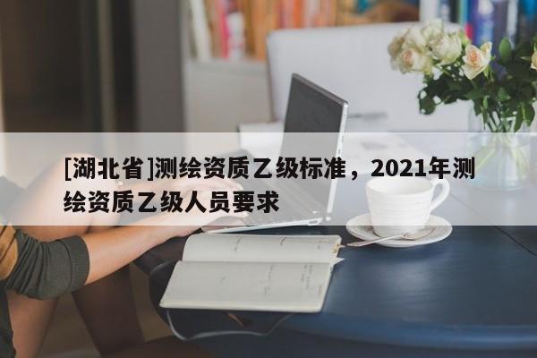 [湖北省]測繪資質乙級標準，2021年測繪資質乙級人員要求