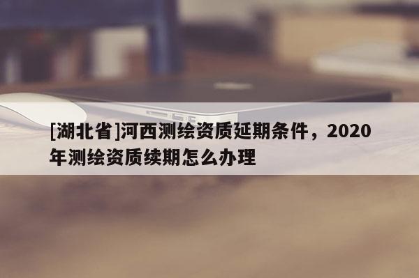 [湖北省]河西測繪資質延期條件，2020年測繪資質續期怎么辦理