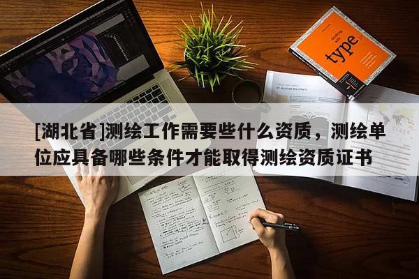 [湖北省]測繪工作需要些什么資質(zhì)，測繪單位應(yīng)具備哪些條件才能取得測繪資質(zhì)證書