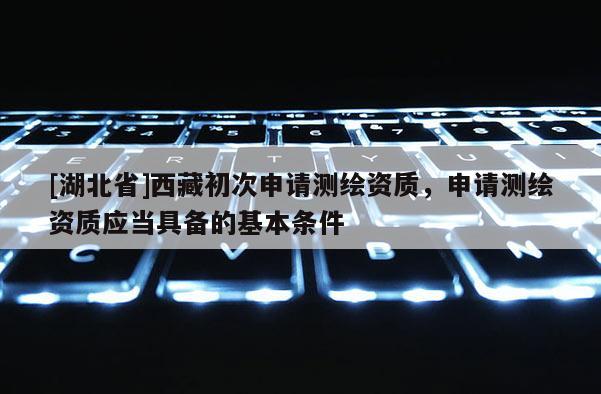 [湖北省]西藏初次申請測繪資質(zhì)，申請測繪資質(zhì)應當具備的基本條件