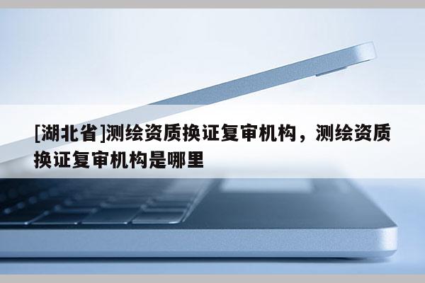 [湖北省]測繪資質(zhì)換證復(fù)審機(jī)構(gòu)，測繪資質(zhì)換證復(fù)審機(jī)構(gòu)是哪里