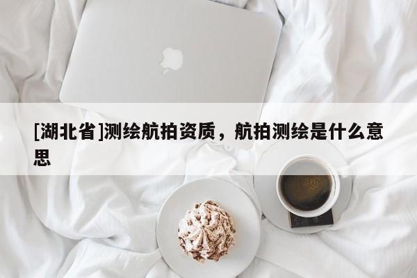[湖北省]測繪航拍資質(zhì)，航拍測繪是什么意思