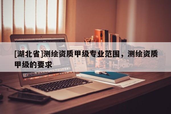[湖北省]測繪資質甲級專業范圍，測繪資質甲級的要求