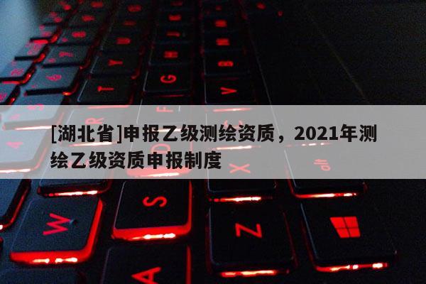 [湖北省]申報(bào)乙級測繪資質(zhì)，2021年測繪乙級資質(zhì)申報(bào)制度
