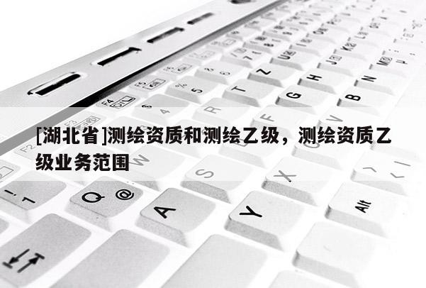 [湖北省]測繪資質(zhì)和測繪乙級，測繪資質(zhì)乙級業(yè)務(wù)范圍