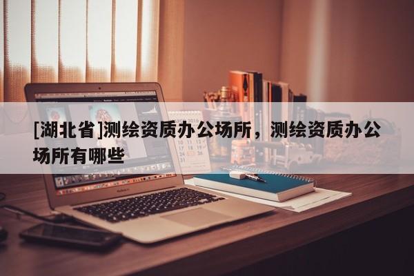 [湖北省]測繪資質辦公場所，測繪資質辦公場所有哪些