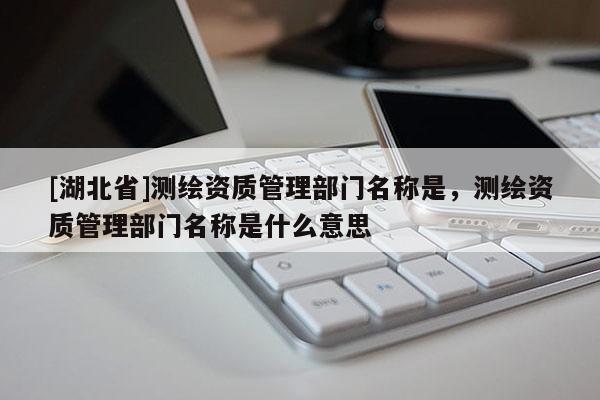 [湖北省]測繪資質管理部門名稱是，測繪資質管理部門名稱是什么意思
