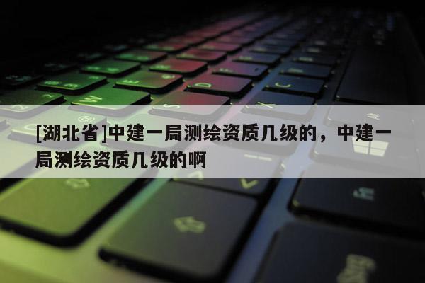 [湖北省]中建一局測繪資質(zhì)幾級的，中建一局測繪資質(zhì)幾級的啊