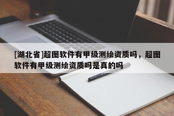 [湖北省]超圖軟件有甲級測繪資質嗎，超圖軟件有甲級測繪資質嗎是真的嗎