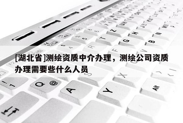 [湖北省]測繪資質中介辦理，測繪公司資質辦理需要些什么人員